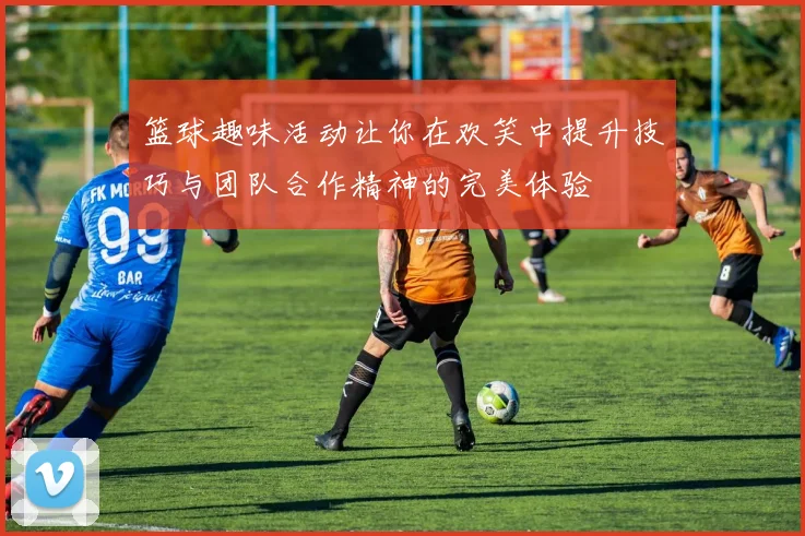 篮球趣味活动让你在欢笑中提升技巧与团队合作精神的完美体验