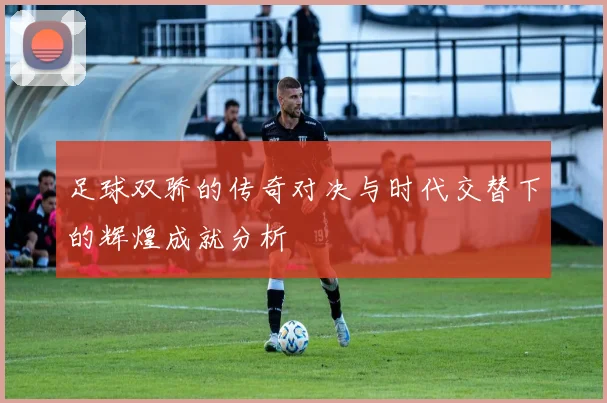足球双骄的传奇对决与时代交替下的辉煌成就分析