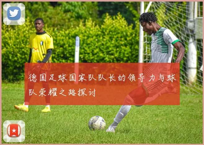 德国足球国家队队长的领导力与球队荣耀之路探讨