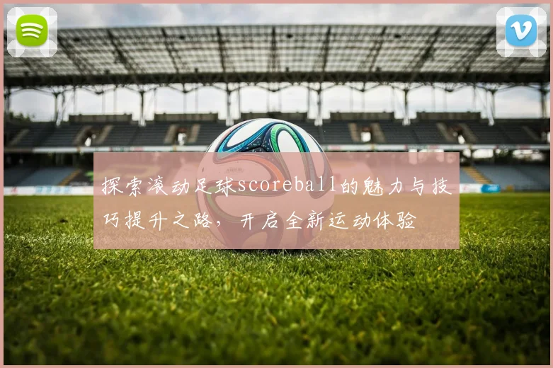 探索滚动足球scoreball的魅力与技巧提升之路，开启全新运动体验