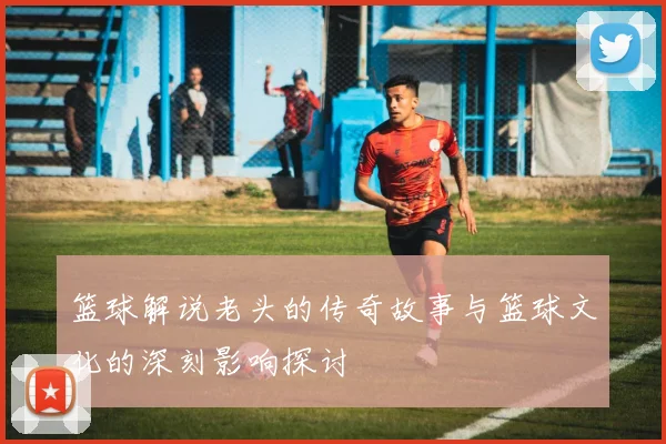 篮球解说老头的传奇故事与篮球文化的深刻影响探讨