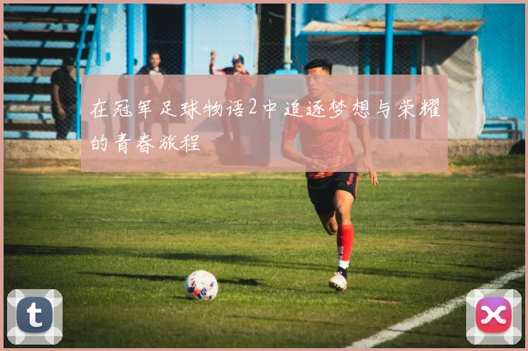 在冠军足球物语2中追逐梦想与荣耀的青春旅程