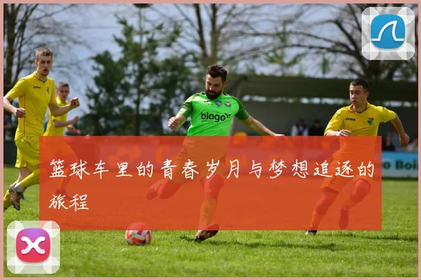 篮球车里的青春岁月与梦想追逐的旅程