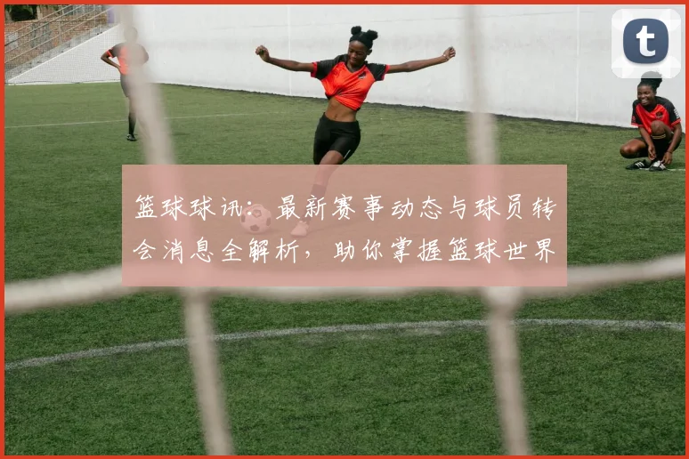 篮球球讯：最新赛事动态与球员转会消息全解析，助你掌握篮球世界的每一个瞬间