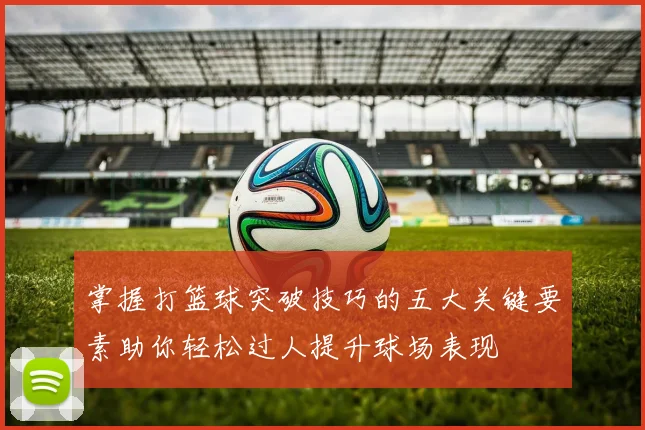 掌握打篮球突破技巧的五大关键要素助你轻松过人提升球场表现