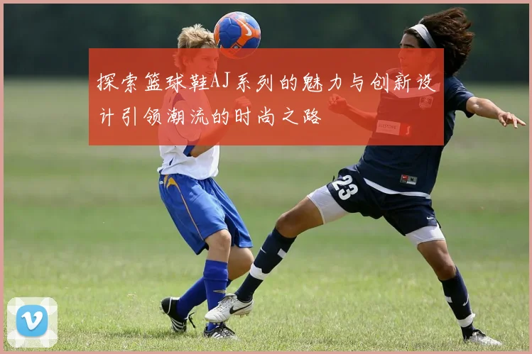 探索篮球鞋AJ系列的魅力与创新设计引领潮流的时尚之路