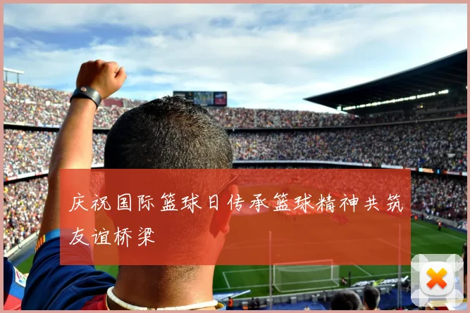 庆祝国际篮球日传承篮球精神共筑友谊桥梁