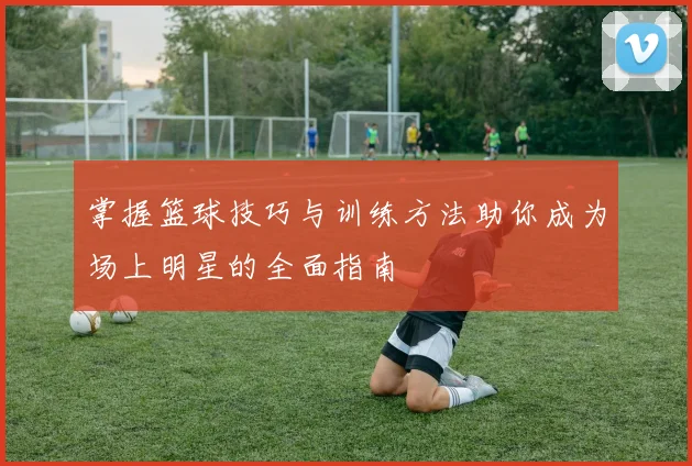 掌握篮球技巧与训练方法助你成为场上明星的全面指南