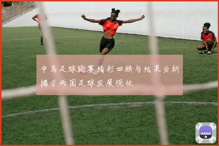 中乌足球比赛精彩回顾与结果分析揭示两国足球发展现状