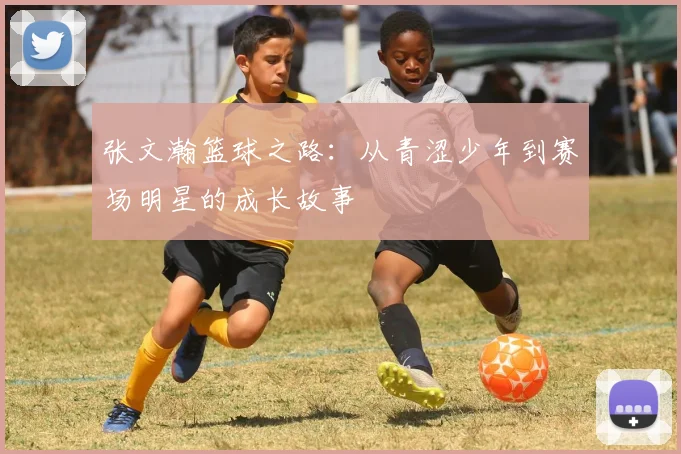 张文瀚篮球之路：从青涩少年到赛场明星的成长故事